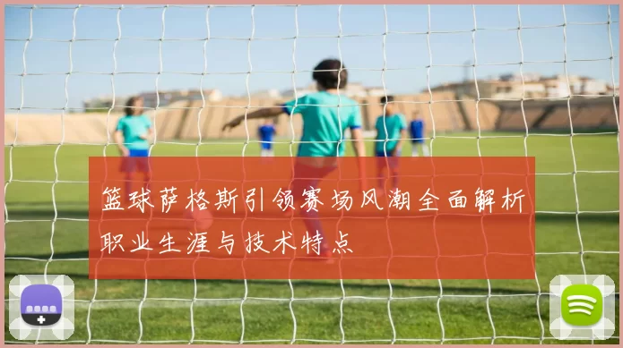 篮球萨格斯引领赛场风潮全面解析职业生涯与技术特点