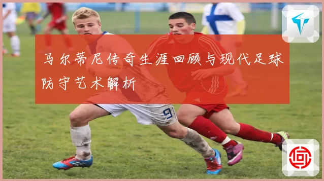 马尔蒂尼传奇生涯回顾与现代足球防守艺术解析