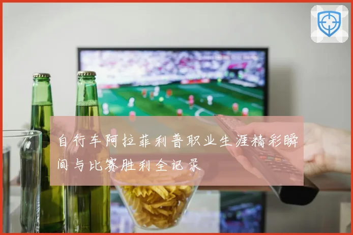 自行车阿拉菲利普职业生涯精彩瞬间与比赛胜利全记录