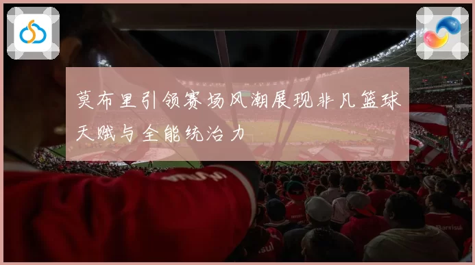莫布里引领赛场风潮展现非凡篮球天赋与全能统治力