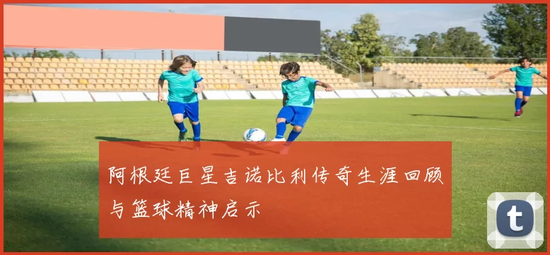 阿根廷巨星吉诺比利传奇生涯回顾与篮球精神启示
