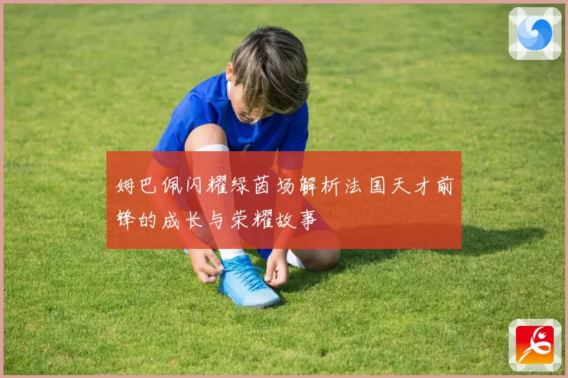 姆巴佩闪耀绿茵场解析法国天才前锋的成长与荣耀故事