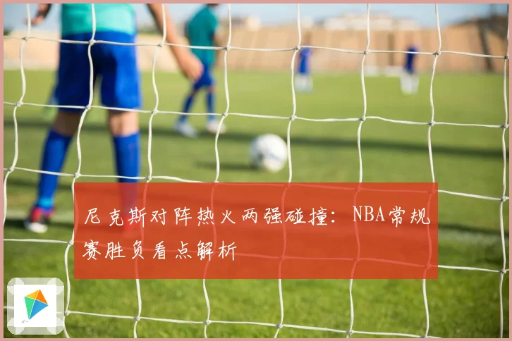 尼克斯对阵热火两强碰撞：NBA常规赛胜负看点解析