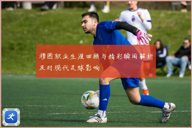 穆图职业生涯回顾与精彩瞬间解析及对现代足球影响