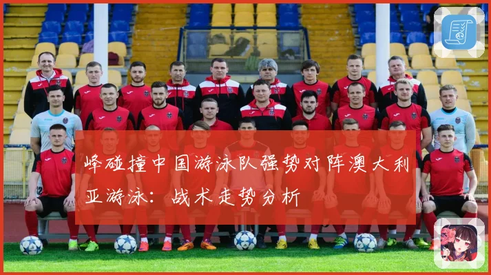 峰碰撞中国游泳队强势对阵澳大利亚游泳：战术走势分析