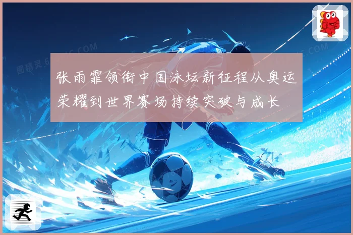 张雨霏领衔中国泳坛新征程从奥运荣耀到世界赛场持续突破与成长