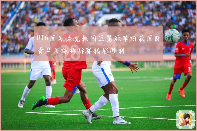 U16国足力克韩国卫冕冠军斩获国际青年足球锦标赛精彩胜利