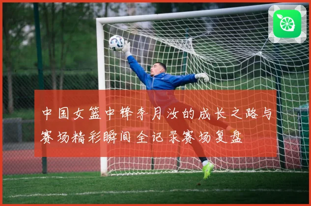 中国女篮中锋李月汝的成长之路与赛场精彩瞬间全记录赛场复盘