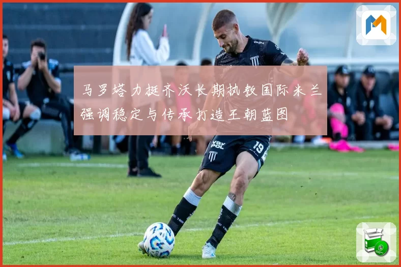 马罗塔力挺齐沃长期执教国际米兰强调稳定与传承打造王朝蓝图