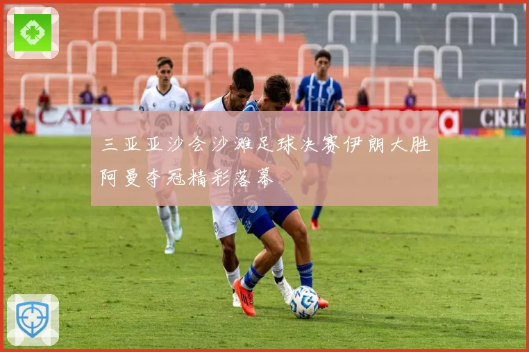 三亚亚沙会沙滩足球决赛伊朗大胜阿曼夺冠精彩落幕