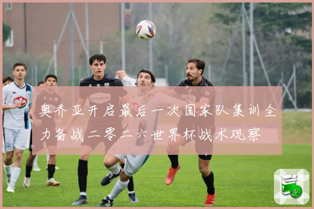 奥乔亚开启最后一次国家队集训全力备战二零二六世界杯战术观察