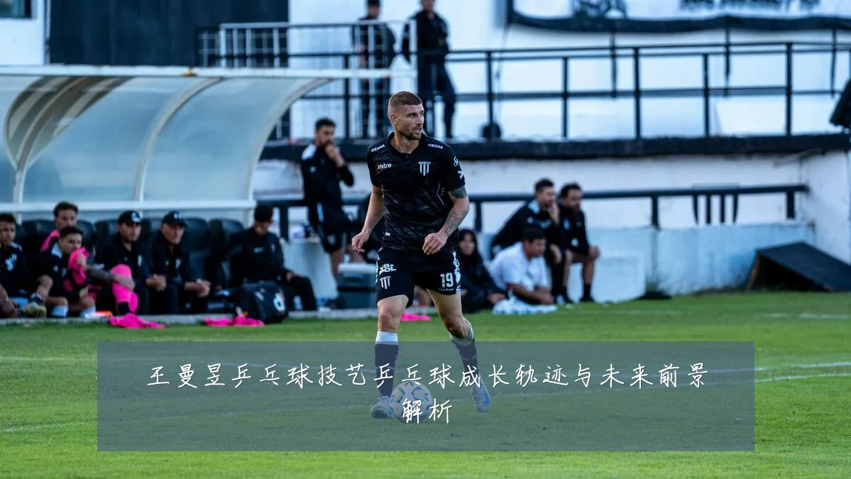 王曼昱乒乓球技艺乒乓球成长轨迹与未来前景解析