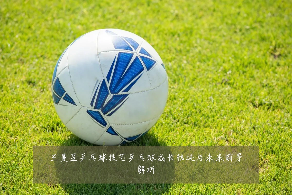 王曼昱乒乓球技艺乒乓球成长轨迹与未来前景解析