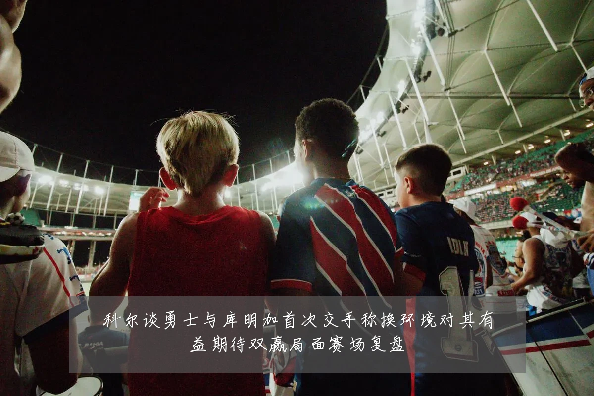 科尔谈勇士与库明加首次交手称换环境对其有益期待双赢局面赛场复盘