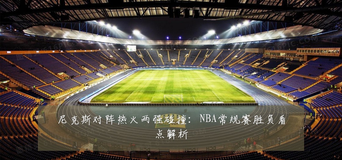 尼克斯对阵热火两强碰撞：NBA常规赛胜负看点解析