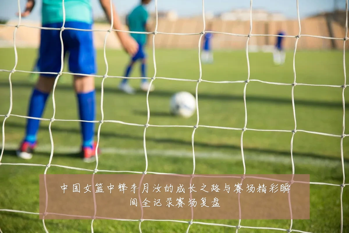 中国女篮中锋李月汝的成长之路与赛场精彩瞬间全记录赛场复盘