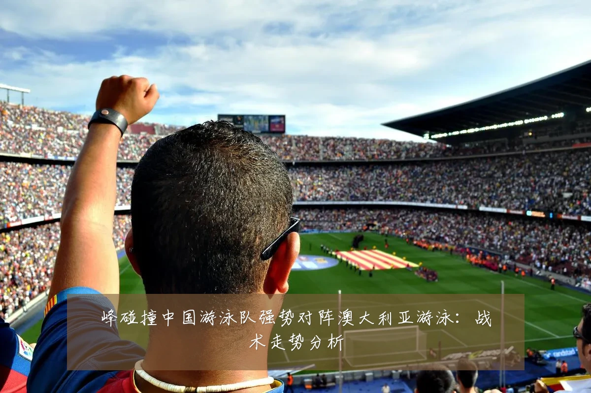 峰碰撞中国游泳队强势对阵澳大利亚游泳：战术走势分析